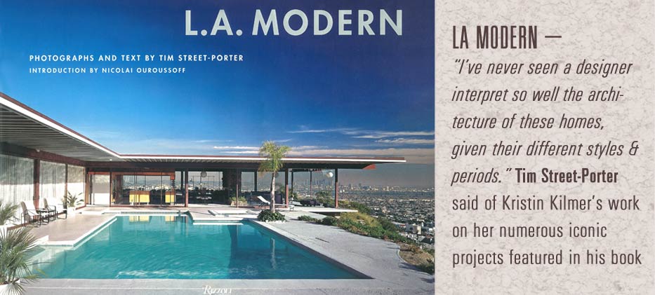 LA modern-
I've never seen a designer interpret so well the architecture of these homes, given their different styles & periods Tim street-porter said of Kristin Kilmer's work on her numerous iconic projects featured in his book.
