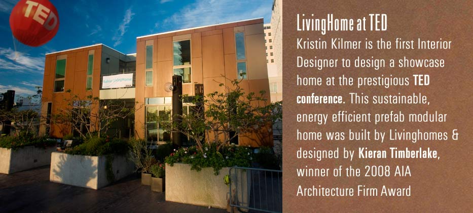 LivingHome at TED
Kristin Kilmer is the first interior designer to design a showcase home at the prestigious TED conference. This sustainable, energy efficient prefab modular home was built by Livinghomes & designed by Kieran Timberlake, winner of the 2008 AIA architecture Firm Award
