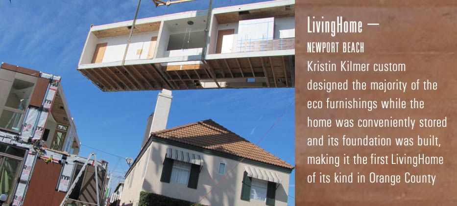 Livinghome-
Newport Beach
Kristin Kilmer custom designed the majority of the eco furnishing while the home was conveniently stored and its foundation was built, making it the first livinghome of its kind in Orange County.
